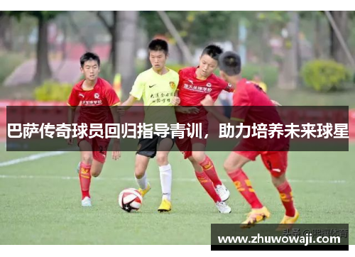 巴萨传奇球员回归指导青训，助力培养未来球星