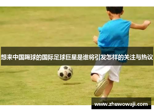 想来中国踢球的国际足球巨星是谁将引发怎样的关注与热议