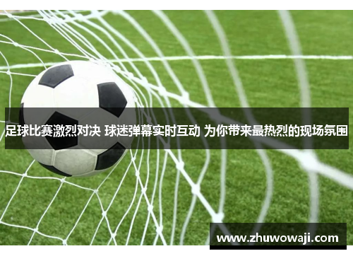 足球比赛激烈对决 球迷弹幕实时互动 为你带来最热烈的现场氛围